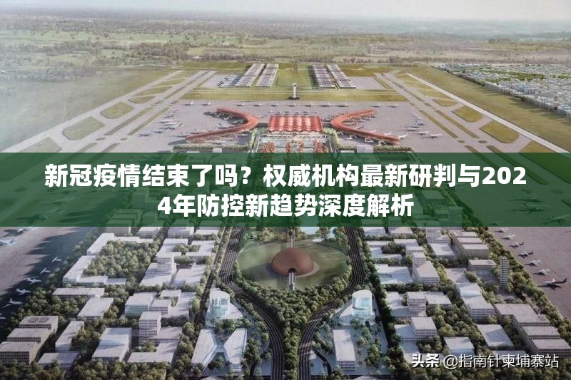 新冠疫情结束了吗？权威机构最新研判与2024年防控新趋势深度解析