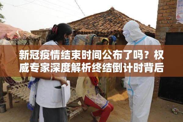 新冠疫情结束时间公布了吗？权威专家深度解析终结倒计时背后的科学逻辑与挑战