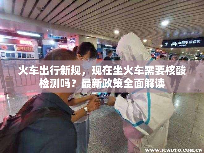 火车出行新规，现在坐火车需要核酸检测吗？最新政策全面解读