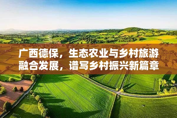 广西德保，生态农业与乡村旅游融合发展，谱写乡村振兴新篇章