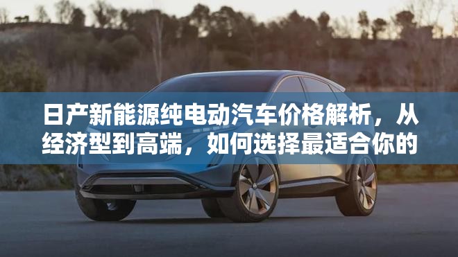 日产新能源纯电动汽车价格解析,从经济型到高端,如何选择最适合你的车型? 日产新能源纯电动汽车价格解析,从经济型到高端,如何选择最适合你的车型?