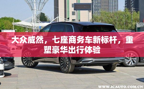 大众威然，七座商务车新标杆，重塑豪华出行体验