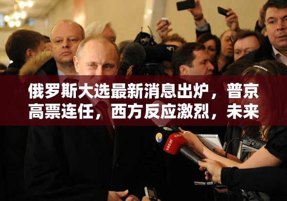 俄罗斯大选最新消息出炉，普京高票连任，西方反应激烈，未来六年政策走向引关注
