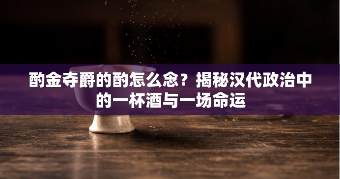 酌金夺爵的酌怎么念？揭秘汉代政治中的一杯酒与一场命运