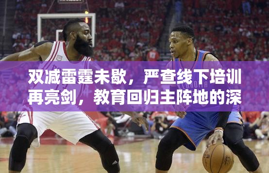 双减雷霆未歇，严查线下培训再亮剑，教育回归主阵地的深层博弈